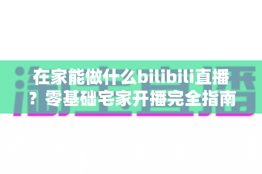 在家能做什么bilibili直播？零基础宅家开播完全指南，轻松打造你的高人气直播间