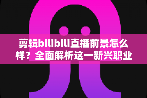 剪辑bilibili直播前景怎么样?全面解析这一新兴职业的机遇、收入与入行指南 剪辑bilibili直播前景怎么样?全面解析这一新兴职业的机遇、收入与入行指南