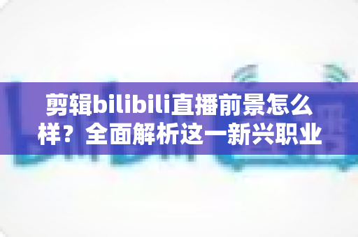 剪辑bilibili直播前景怎么样?全面解析这一新兴职业的机遇、收入与入行指南 剪辑bilibili直播前景怎么样?全面解析这一新兴职业的机遇、收入与入行指南