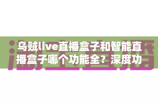 乌贼live直播盒子和智能直播盒子哪个功能全?深度功能对比与选购指南一文读懂 乌贼live直播盒子和智能直播盒子哪个功能全?深度功能对比与选购指南一文读懂