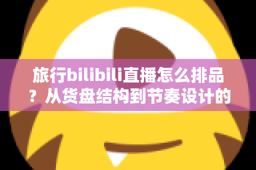 旅行bilibili直播怎么排品?从货盘结构到节奏设计的全流程实战指南 旅行bilibili直播怎么排品?从货盘结构到节奏设计的全流程实战指南