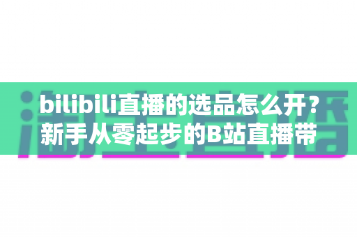 bilibili直播的选品怎么开?新手从零起步的B站直播带货选品全流程指南 bilibili直播的选品怎么开?新手从零起步的B站直播带货选品全流程指南