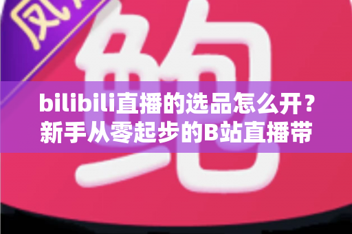bilibili直播的选品怎么开？新手从零起步的B站直播带货选品全流程指南