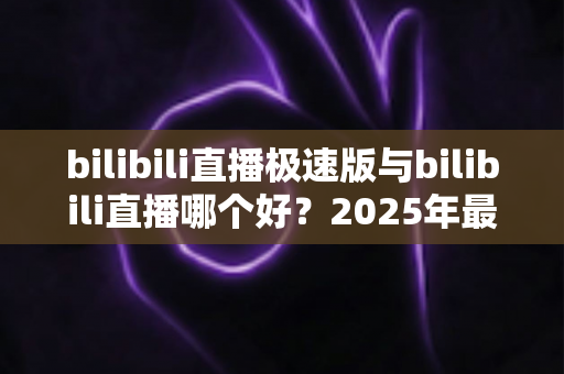bilibili直播极速版与bilibili直播哪个好？2025年最全对比评测帮你选对直播应用