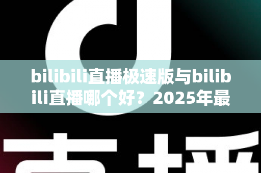 bilibili直播极速版与bilibili直播哪个好？2025年最全对比评测帮你选对直播应用