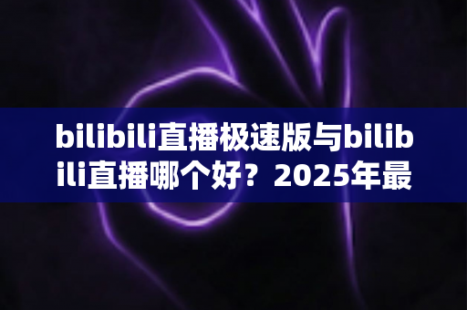 bilibili直播极速版与bilibili直播哪个好？2025年最全对比评测帮你选对直播应用