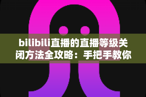 bilibili直播的直播等级关闭方法全攻略：手把手教你隐藏等级标识，还原清爽私密的看播体验