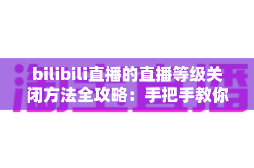 bilibili直播的直播等级关闭方法全攻略：手把手教你隐藏等级标识，还原清爽私密的看播体验