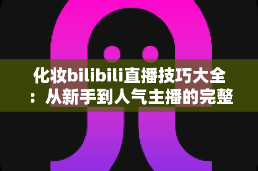 化妆bilibili直播技巧大全:从新手到人气主播的完整实战指南 化妆bilibili直播技巧大全:从新手到人气主播的完整实战指南