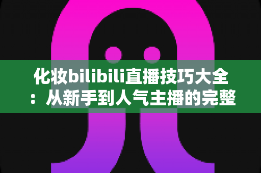 化妆bilibili直播技巧大全:从新手到人气主播的完整实战指南 化妆bilibili直播技巧大全:从新手到人气主播的完整实战指南