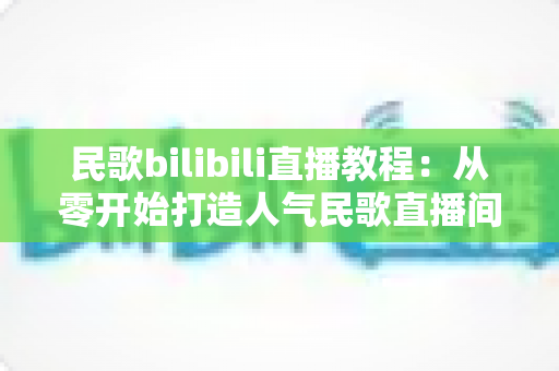 民歌bilibili直播教程:从零开始打造人气民歌直播间的完整实战指南 民歌bilibili直播教程:从零开始打造人气民歌直播间的完整实战指南