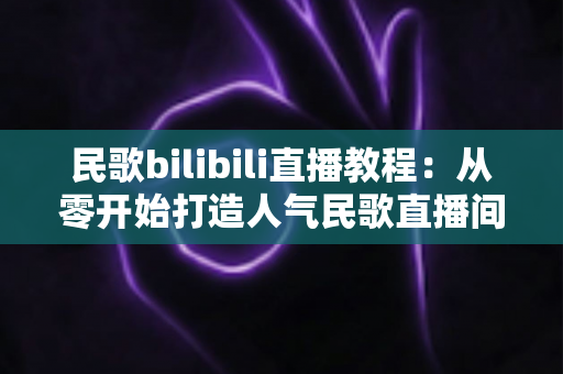 民歌bilibili直播教程:从零开始打造人气民歌直播间的完整实战指南 民歌bilibili直播教程:从零开始打造人气民歌直播间的完整实战指南