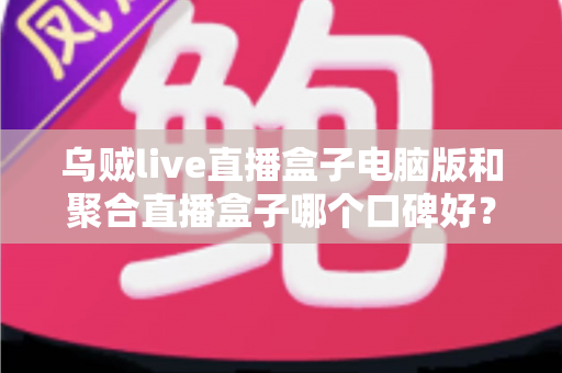 乌贼live直播盒子电脑版和聚合直播盒子哪个口碑好?2025年深度对比评测与选购指南 乌贼live直播盒子电脑版和聚合直播盒子哪个口碑好?2025年深度对比评测与选购指南
