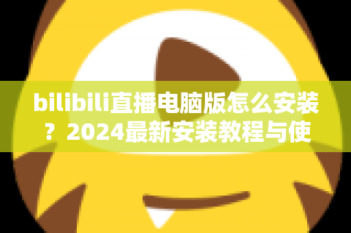 bilibili直播电脑版怎么安装?2024最新安装教程与使用指南全解析 bilibili直播电脑版怎么安装?2024最新安装教程与使用指南全解析