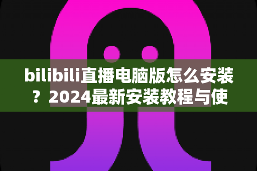 bilibili直播电脑版怎么安装?2024最新安装教程与使用指南全解析 bilibili直播电脑版怎么安装?2024最新安装教程与使用指南全解析