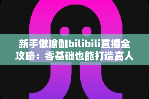 新手做瑜伽bilibili直播全攻略：零基础也能打造高人气瑜伽直播间的实用指南