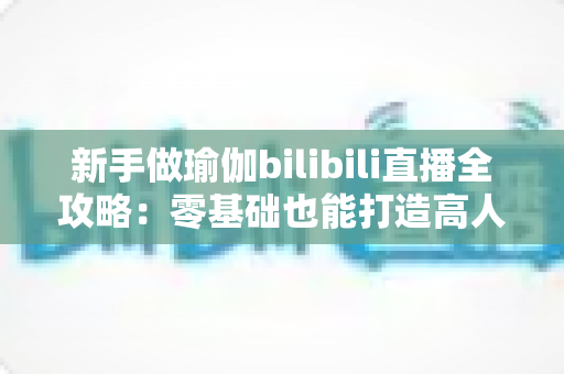 新手做瑜伽bilibili直播全攻略：零基础也能打造高人气瑜伽直播间的实用指南