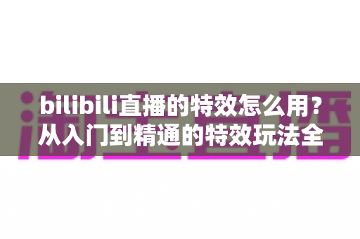 bilibili直播的特效怎么用?从入门到精通的特效玩法全攻略 bilibili直播的特效怎么用?从入门到精通的特效玩法全攻略