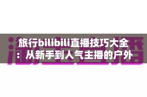 旅行bilibili直播技巧大全：从新手到人气主播的户外直播完全攻略