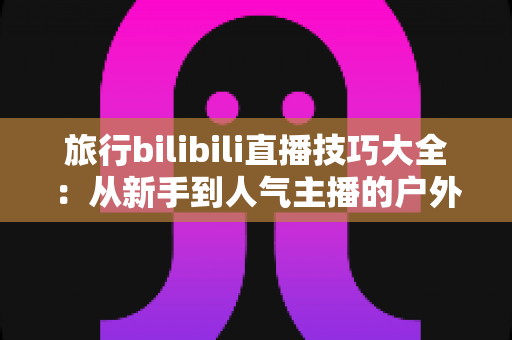 旅行bilibili直播技巧大全：从新手到人气主播的户外直播完全攻略