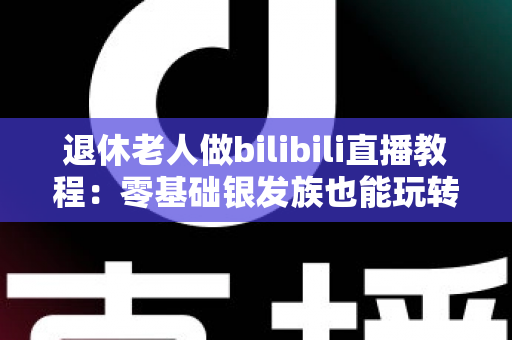 退休老人做bilibili直播教程：零基础银发族也能玩转直播，开启精彩第二人生