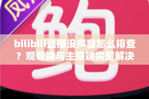 bilibili直播没声音怎么排查？观看端与主播端完整解决方案指南