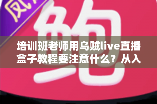 培训班老师用乌贼live直播盒子教程要注意什么?从入门到精通的完整避坑指南 培训班老师用乌贼live直播盒子教程要注意什么?从入门到精通的完整避坑指南