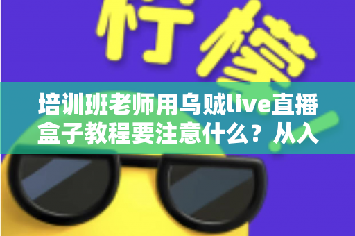 培训班老师用乌贼live直播盒子教程要注意什么?从入门到精通的完整避坑指南 培训班老师用乌贼live直播盒子教程要注意什么?从入门到精通的完整避坑指南