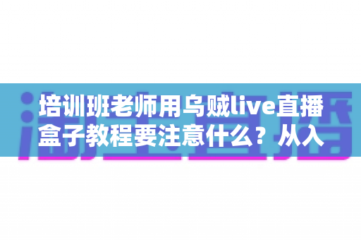 培训班老师用乌贼live直播盒子教程要注意什么？从入门到精通的完整避坑指南