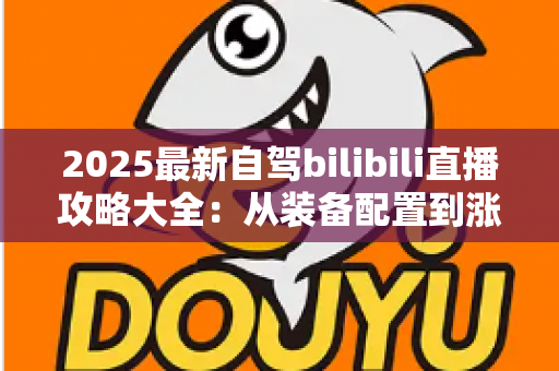 2025最新自驾bilibili直播攻略大全：从装备配置到涨粉变现的完整实战指南