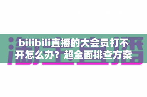 bilibili直播的大会员打不开怎么办?超全面排查方案与实用解决指南,助你快速恢复观影体验 bilibili直播的大会员打不开怎么办?超全面排查方案与实用解决指南,助你快速恢复观影体验