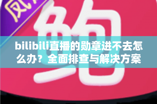 bilibili直播的勋章进不去怎么办?全面排查与解决方案一次讲清 bilibili直播的勋章进不去怎么办?全面排查与解决方案一次讲清