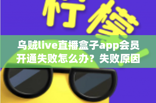 乌贼live直播盒子app会员开通失败怎么办？失败原因排查与解决方法全攻略