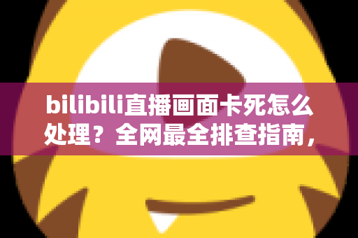 bilibili直播画面卡死怎么处理？全网最全排查指南，教你快速恢复流畅观播体验