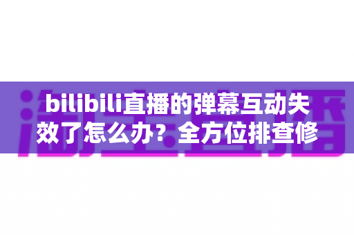 bilibili直播的弹幕互动失效了怎么办？全方位排查修复指南，让直播间互动瞬间回归