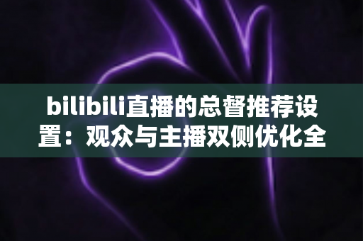 bilibili直播的总督推荐设置：观众与主播双侧优化全指南