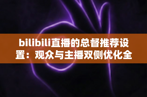 bilibili直播的总督推荐设置：观众与主播双侧优化全指南