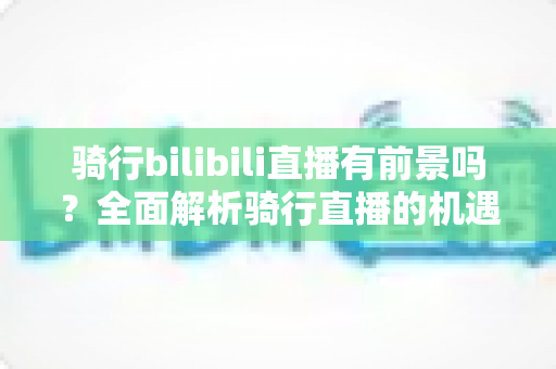 骑行bilibili直播有前景吗？全面解析骑行直播的机遇、变现与未来发展趋势