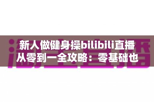 新人做健身操bilibili直播从零到一全攻略：零基础也能成为人气健身主播的实战指南