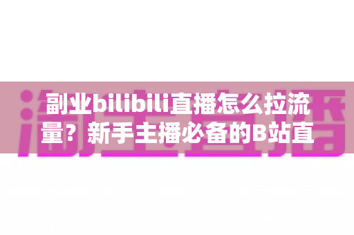 副业bilibili直播怎么拉流量？新手主播必备的B站直播引流实战指南