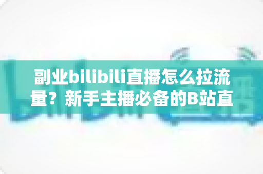 副业bilibili直播怎么拉流量？新手主播必备的B站直播引流实战指南