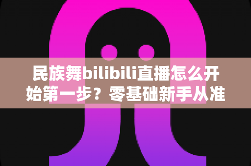 民族舞bilibili直播怎么开始第一步?零基础新手从准备到开播的完整指南 民族舞bilibili直播怎么开始第一步?零基础新手从准备到开播的完整指南