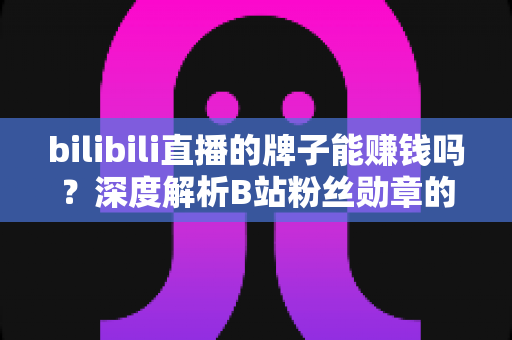 bilibili直播的牌子能赚钱吗？深度解析B站粉丝勋章的价值与变现真相