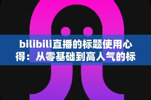 bilibili直播的标题使用心得:从零基础到高人气的标题优化全攻略 bilibili直播的标题使用心得:从零基础到高人气的标题优化全攻略