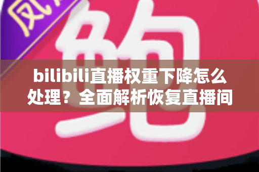 bilibili直播权重下降怎么处理？全面解析恢复直播间流量与推荐的核心策略