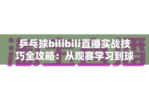乒乓球bilibili直播实战技巧全攻略:从观赛学习到球台实战的进阶指南 乒乓球bilibili直播实战技巧全攻略:从观赛学习到球台实战的进阶指南