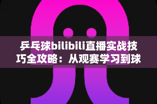 乒乓球bilibili直播实战技巧全攻略:从观赛学习到球台实战的进阶指南 乒乓球bilibili直播实战技巧全攻略:从观赛学习到球台实战的进阶指南