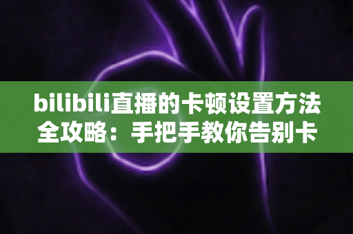 bilibili直播的卡顿设置方法全攻略:手把手教你告别卡顿,畅享丝滑流畅的直播观看体验 bilibili直播的卡顿设置方法全攻略:手把手教你告别卡顿,畅享丝滑流畅的直播观看体验