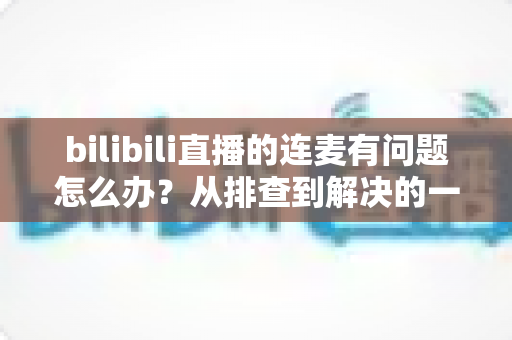 bilibili直播的连麦有问题怎么办？从排查到解决的一站式实用指南