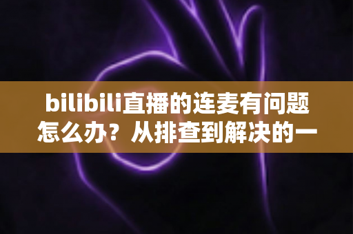 bilibili直播的连麦有问题怎么办？从排查到解决的一站式实用指南